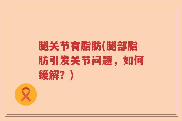 腿关节有脂肪(腿部脂肪引发关节问题，如何缓解？)