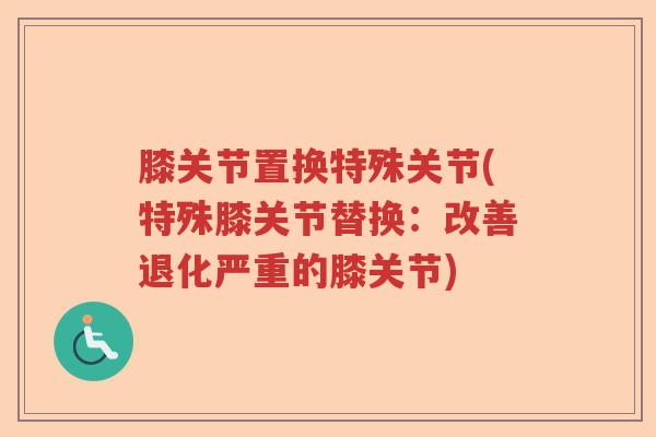 膝关节置换特殊关节(特殊膝关节替换:改善退化严重的膝关节) 膝关节置换特殊关节(特殊膝关节替换:改善退化严重的膝关节)
