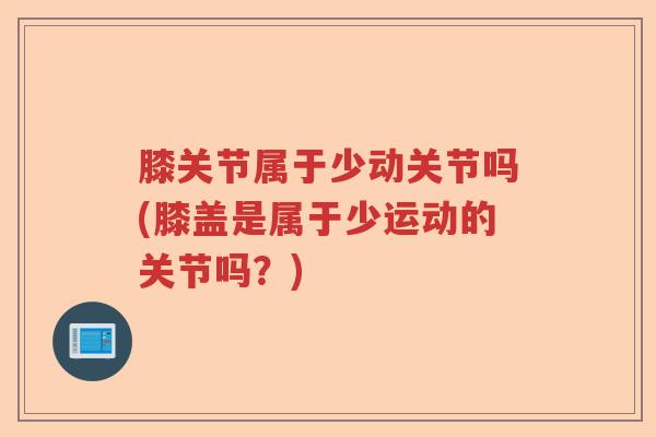 膝关节属于少动关节吗(膝盖是属于少运动的关节吗?) 膝关节属于少动关节吗(膝盖是属于少运动的关节吗?)