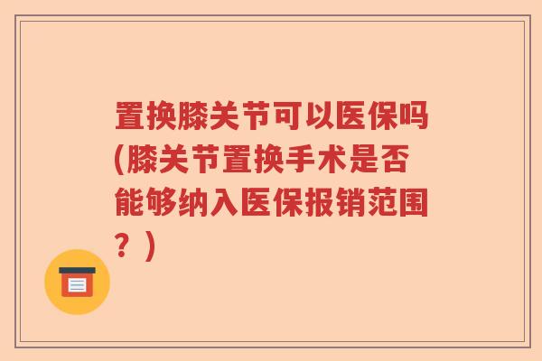 置换膝关节可以医保吗(膝关节置换手术是否能够纳入医保报销范围？)