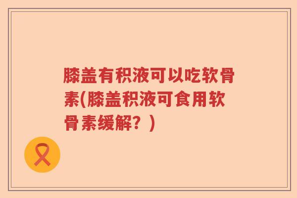 膝盖有积液可以吃软骨素(膝盖积液可食用软骨素缓解?) 膝盖有积液可以吃软骨素(膝盖积液可食用软骨素缓解?)