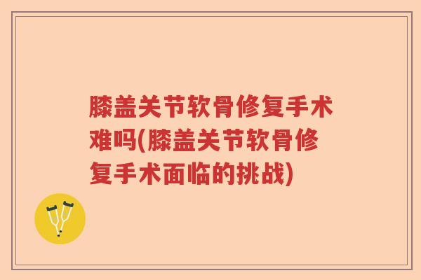 膝盖关节软骨修复手术难吗(膝盖关节软骨修复手术面临的挑战)