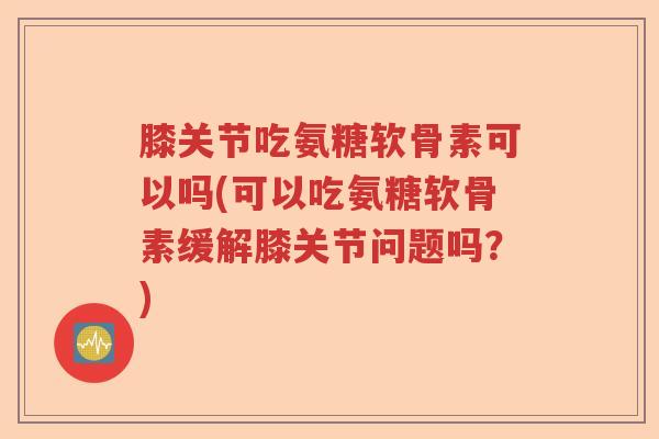 膝关节吃氨糖软骨素可以吗(可以吃氨糖软骨素缓解膝关节问题吗？)