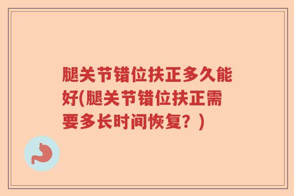 腿关节错位扶正多久能好(腿关节错位扶正需要多长时间恢复?) 腿关节错位扶正多久能好(腿关节错位扶正需要多长时间恢复?)