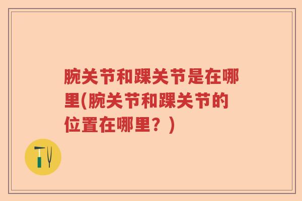腕关节和踝关节是在哪里(腕关节和踝关节的位置在哪里?) 腕关节和踝关节是在哪里(腕关节和踝关节的位置在哪里?)