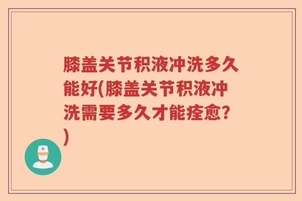 膝盖关节积液冲洗多久能好(膝盖关节积液冲洗需要多久才能痊愈?) 膝盖关节积液冲洗多久能好(膝盖关节积液冲洗需要多久才能痊愈?)