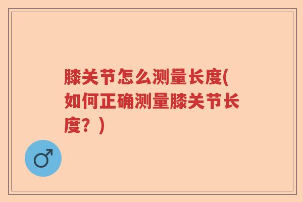 膝关节怎么测量长度(如何正确测量膝关节长度?) 膝关节怎么测量长度(如何正确测量膝关节长度?)
