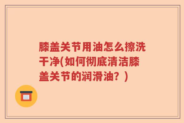 膝盖关节用油怎么擦洗干净(如何彻底清洁膝盖关节的润滑油？)