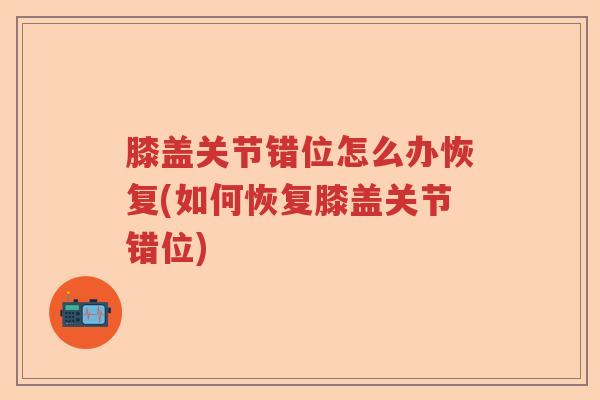 膝盖关节错位怎么办恢复(如何恢复膝盖关节错位)