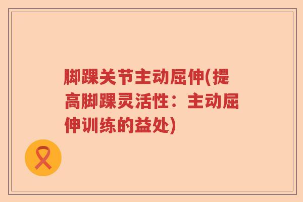 脚踝关节主动屈伸(提高脚踝灵活性:主动屈伸训练的益处) 脚踝关节主动屈伸(提高脚踝灵活性:主动屈伸训练的益处)