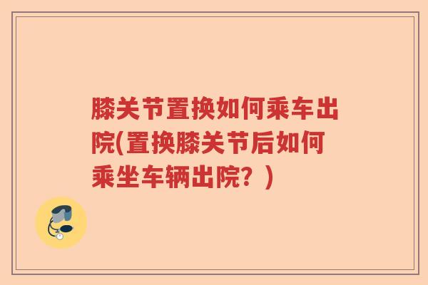 膝关节置换如何乘车出院(置换膝关节后如何乘坐车辆出院?) 膝关节置换如何乘车出院(置换膝关节后如何乘坐车辆出院?)
