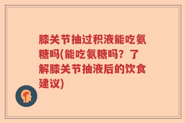 膝关节抽过积液能吃氨糖吗(能吃氨糖吗？了解膝关节抽液后的饮食建议)