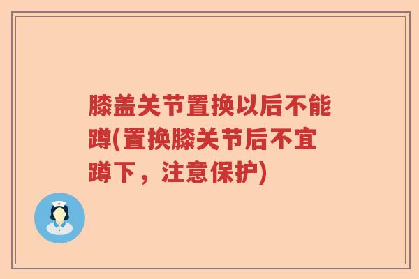 膝盖关节置换以后不能蹲(置换膝关节后不宜蹲下,注意保护) 膝盖关节置换以后不能蹲(置换膝关节后不宜蹲下,注意保护)