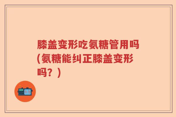 膝盖变形吃氨糖管用吗(氨糖能纠正膝盖变形吗?) 膝盖变形吃氨糖管用吗(氨糖能纠正膝盖变形吗?)