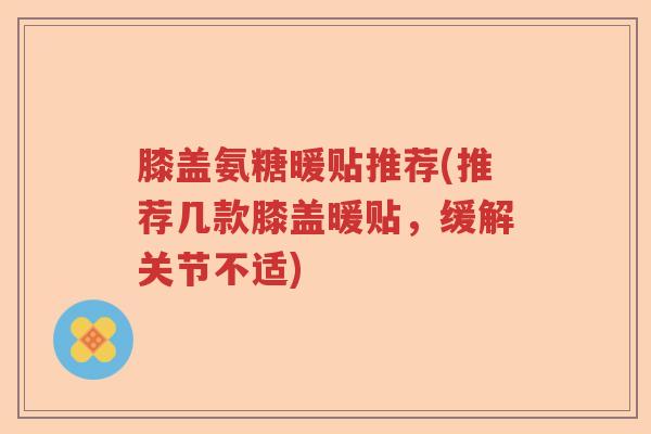 膝盖氨糖暖贴推荐(推荐几款膝盖暖贴,缓解关节不适) 膝盖氨糖暖贴推荐(推荐几款膝盖暖贴,缓解关节不适)