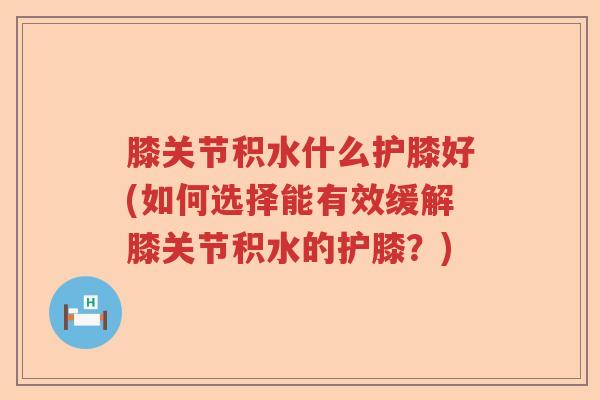 膝关节积水什么护膝好(如何选择能有效缓解膝关节积水的护膝？)