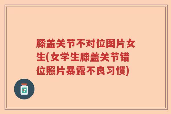膝盖关节不对位图片女生(女学生膝盖关节错位照片暴露不良习惯) 膝盖关节不对位图片女生(女学生膝盖关节错位照片暴露不良习惯)