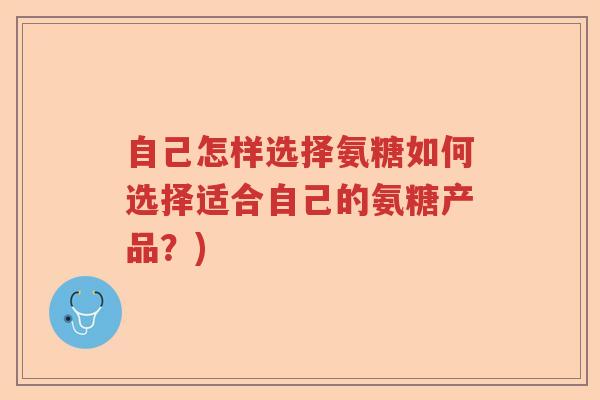 自己怎样选择氨糖如何选择适合自己的氨糖产品?) 自己怎样选择氨糖如何选择适合自己的氨糖产品?)