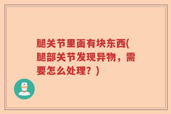 腿关节里面有块东西(腿部关节发现异物,需要怎么处理?) 腿关节里面有块东西(腿部关节发现异物,需要怎么处理?)
