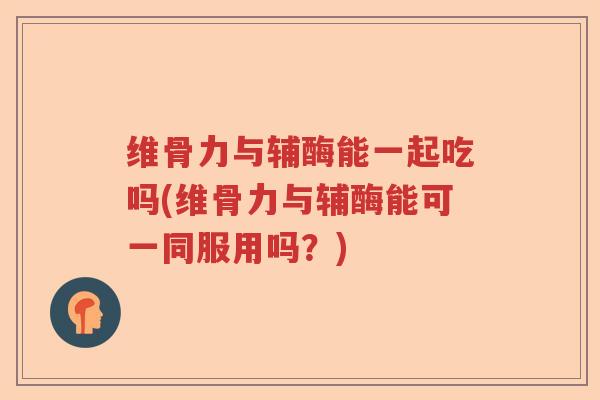 维骨力与辅酶能一起吃吗(维骨力与辅酶能可一同服用吗?) 维骨力与辅酶能一起吃吗(维骨力与辅酶能可一同服用吗?)