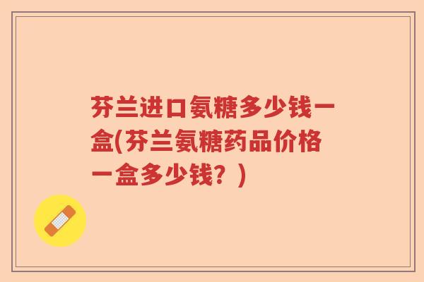 芬兰进口氨糖多少钱一盒(芬兰氨糖药品价格一盒多少钱？)