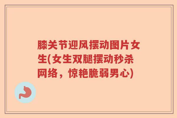 膝关节迎风摆动图片女生(女生双腿摆动秒杀网络,惊艳脆弱男心) 膝关节迎风摆动图片女生(女生双腿摆动秒杀网络,惊艳脆弱男心)