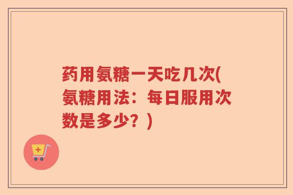 药用氨糖一天吃几次(氨糖用法:每日服用次数是多少?) 药用氨糖一天吃几次(氨糖用法:每日服用次数是多少?)