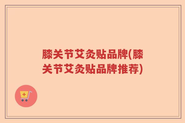 膝关节艾灸贴品牌(膝关节艾灸贴品牌推荐) 膝关节艾灸贴品牌(膝关节艾灸贴品牌推荐)