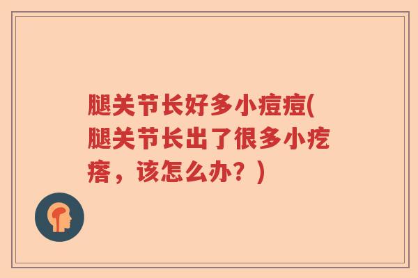 腿关节长好多小痘痘(腿关节长出了很多小疙瘩，该怎么办？)