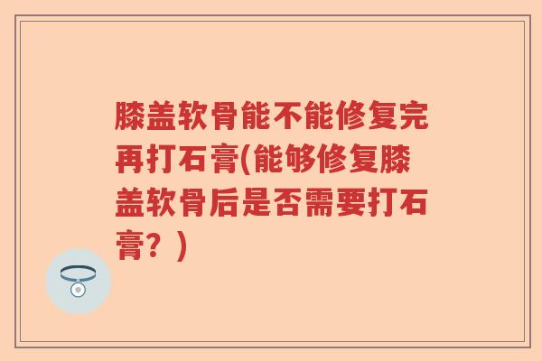 膝盖软骨能不能修复完再打石膏(能够修复膝盖软骨后是否需要打石膏?) 膝盖软骨能不能修复完再打石膏(能够修复膝盖软骨后是否需要打石膏?)