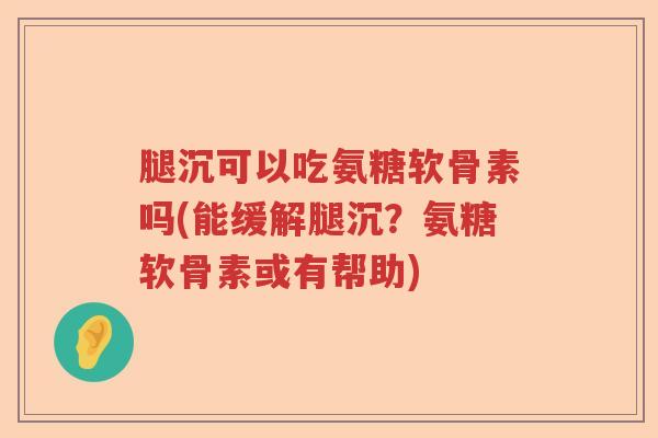 腿沉可以吃氨糖软骨素吗(能缓解腿沉？氨糖软骨素或有帮助)