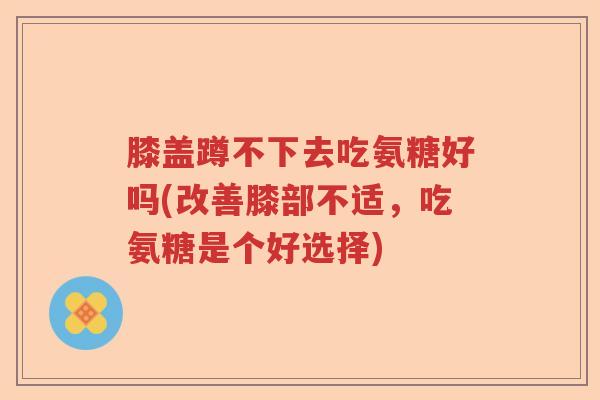 膝盖蹲不下去吃氨糖好吗(改善膝部不适，吃氨糖是个好选择)