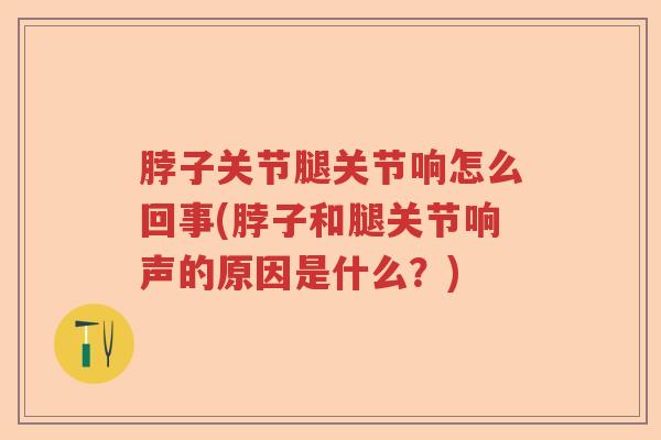脖子关节腿关节响怎么回事(脖子和腿关节响声的原因是什么？)