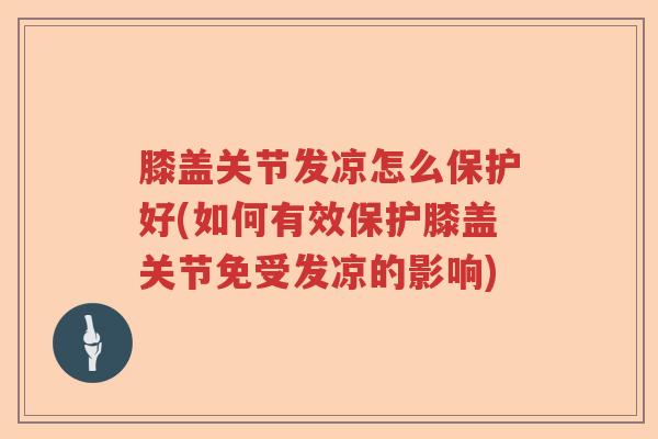 膝盖关节发凉怎么保护好(如何有效保护膝盖关节免受发凉的影响)