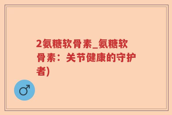 2氨糖软骨素_氨糖软骨素：关节健康的守护者)