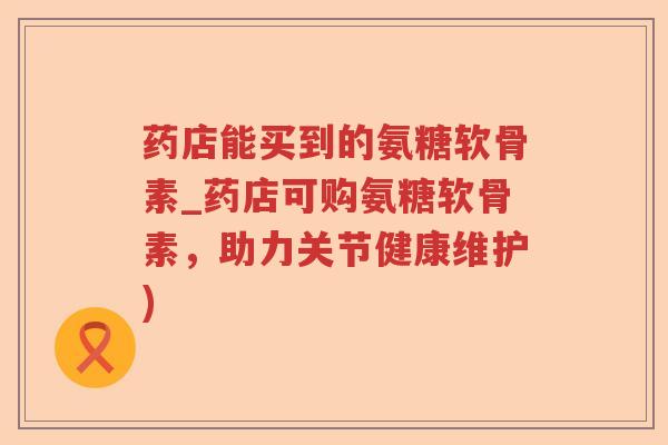 药店能买到的氨糖软骨素_药店可购氨糖软骨素，助力关节健康维护)