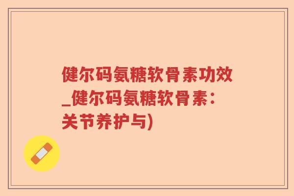 健尔码氨糖软骨素功效_健尔码氨糖软骨素：关节养护与)