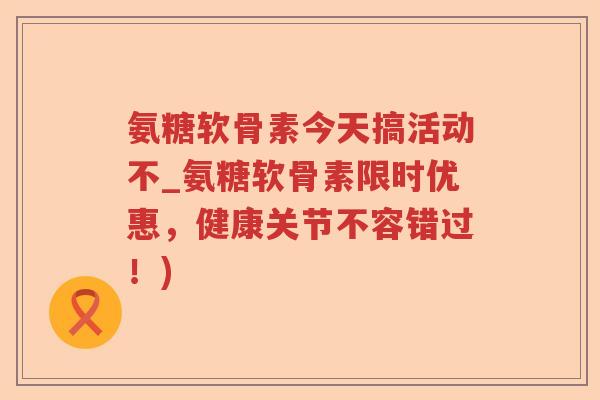 氨糖软骨素今天搞活动不_氨糖软骨素限时优惠，健康关节不容错过！)