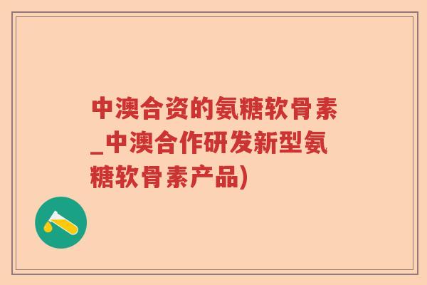 中澳合资的氨糖软骨素_中澳合作研发新型氨糖软骨素产品) 中澳合资的氨糖软骨素_中澳合作研发新型氨糖软骨素产品)