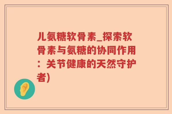 儿氨糖软骨素_探索软骨素与氨糖的协同作用：关节健康的天然守护者)