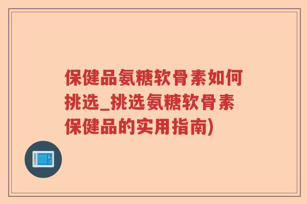 保健品氨糖软骨素如何挑选_挑选氨糖软骨素保健品的实用指南)
