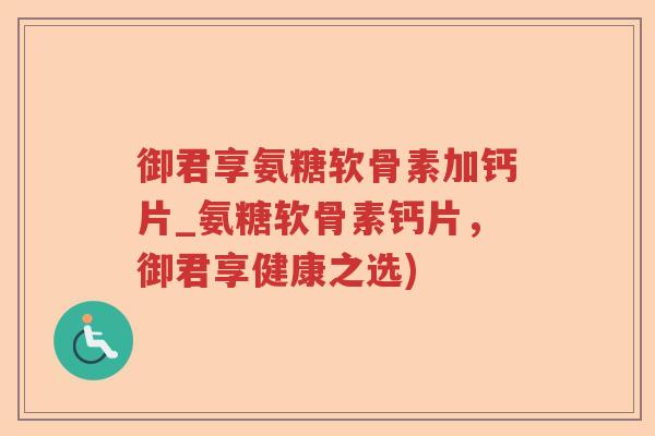 御君享氨糖软骨素加钙片_氨糖软骨素钙片,御君享健康之选) 御君享氨糖软骨素加钙片_氨糖软骨素钙片,御君享健康之选)