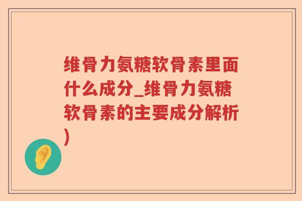 维骨力氨糖软骨素里面什么成分_维骨力氨糖软骨素的主要成分解析)
