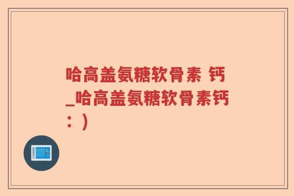 哈高盖氨糖软骨素 钙_哈高盖氨糖软骨素钙:) 哈高盖氨糖软骨素 钙_哈高盖氨糖软骨素钙:)