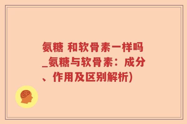氨糖 和软骨素一样吗_氨糖与软骨素：成分、作用及区别解析)
