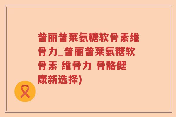 普丽普莱氨糖软骨素维骨力_普丽普莱氨糖软骨素 维骨力 骨骼健康新选择) 普丽普莱氨糖软骨素维骨力_普丽普莱氨糖软骨素 维骨力 骨骼健康新选择)