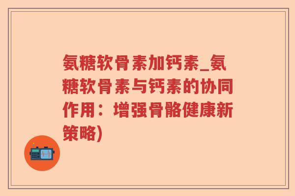 氨糖软骨素加钙素_氨糖软骨素与钙素的协同作用:增强骨骼健康新策略) 氨糖软骨素加钙素_氨糖软骨素与钙素的协同作用:增强骨骼健康新策略)