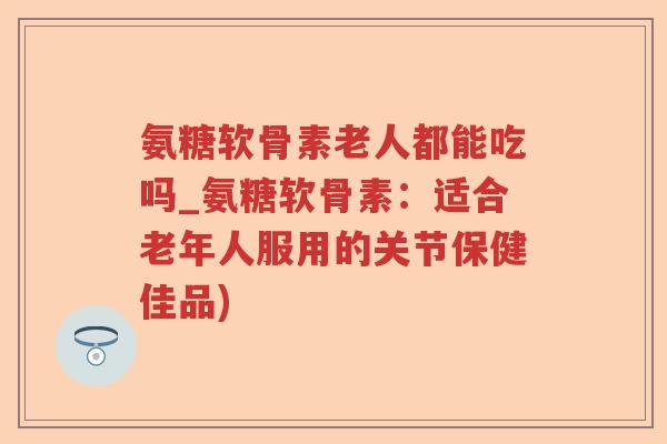 氨糖软骨素老人都能吃吗_氨糖软骨素：适合老年人服用的关节保健佳品)