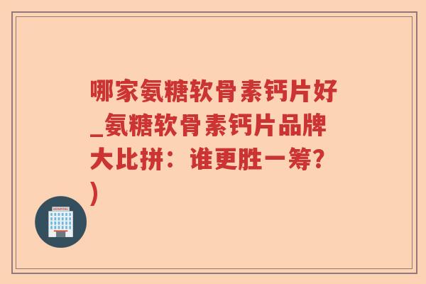 哪家氨糖软骨素钙片好_氨糖软骨素钙片品牌大比拼:谁更胜一筹?) 哪家氨糖软骨素钙片好_氨糖软骨素钙片品牌大比拼:谁更胜一筹?)