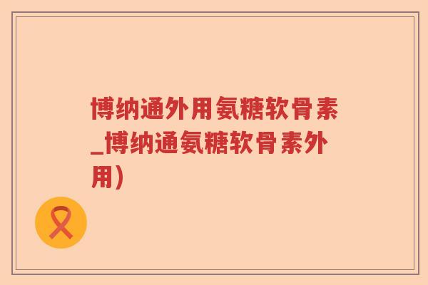博纳通外用氨糖软骨素_博纳通氨糖软骨素外用)